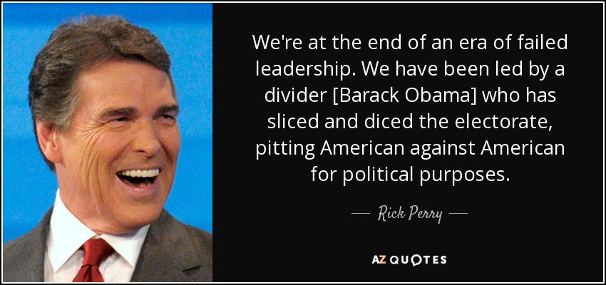 We're at the end of an era of failed leadership. We have been led by a divider [Barack Obama] who has sliced and diced the electorate, pitting American against American for political purposes. - Rick Perry