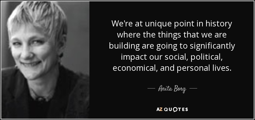 We're at unique point in history where the things that we are building are going to significantly impact our social, political, economical, and personal lives. - Anita Borg