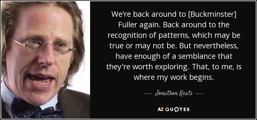 We're back around to [Buckminster] Fuller again. Back around to the recognition of patterns, which may be true or may not be. But nevertheless, have enough of a semblance that they're worth exploring. That, to me, is where my work begins. - Jonathon Keats