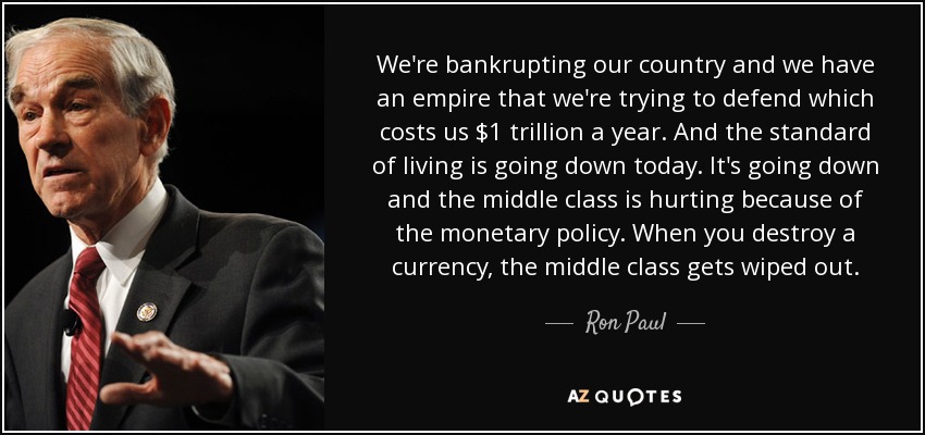 We're bankrupting our country and we have an empire that we're trying to defend which costs us $1 trillion a year. And the standard of living is going down today. It's going down and the middle class is hurting because of the monetary policy. When you destroy a currency, the middle class gets wiped out. - Ron Paul