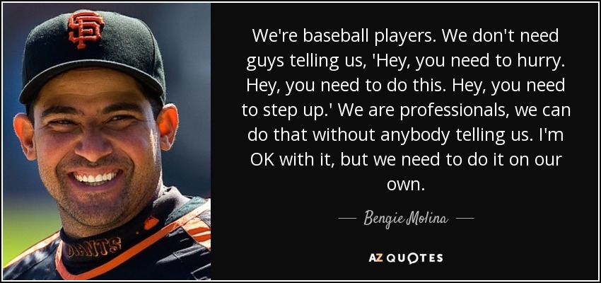 We're baseball players. We don't need guys telling us, 'Hey, you need to hurry. Hey, you need to do this. Hey, you need to step up.' We are professionals, we can do that without anybody telling us. I'm OK with it, but we need to do it on our own. - Bengie Molina