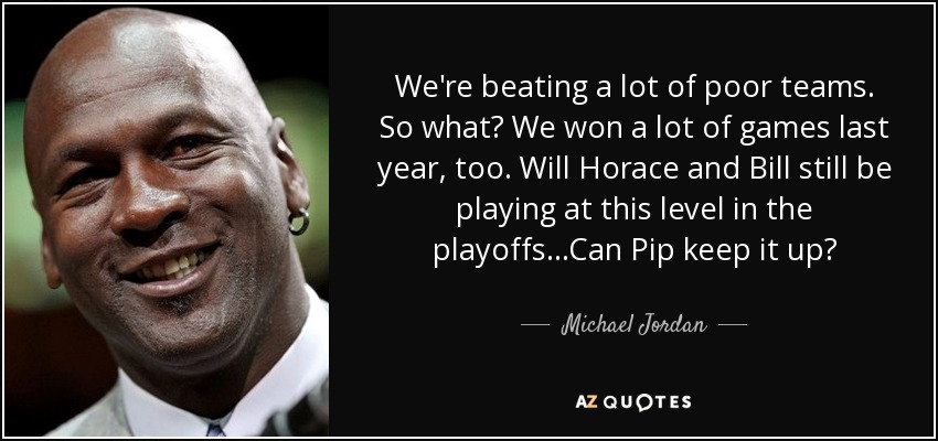 We're beating a lot of poor teams. So what? We won a lot of games last year, too. Will Horace and Bill still be playing at this level in the playoffs...Can Pip keep it up? - Michael Jordan