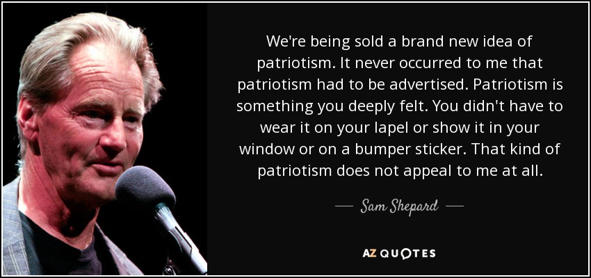 We're being sold a brand new idea of patriotism. It never occurred to me that patriotism had to be advertised. Patriotism is something you deeply felt. You didn't have to wear it on your lapel or show it in your window or on a bumper sticker. That kind of patriotism does not appeal to me at all. - Sam Shepard