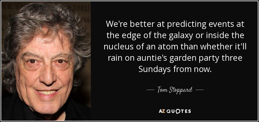 We're better at predicting events at the edge of the galaxy or inside the nucleus of an atom than whether it'll rain on auntie's garden party three Sundays from now. - Tom Stoppard