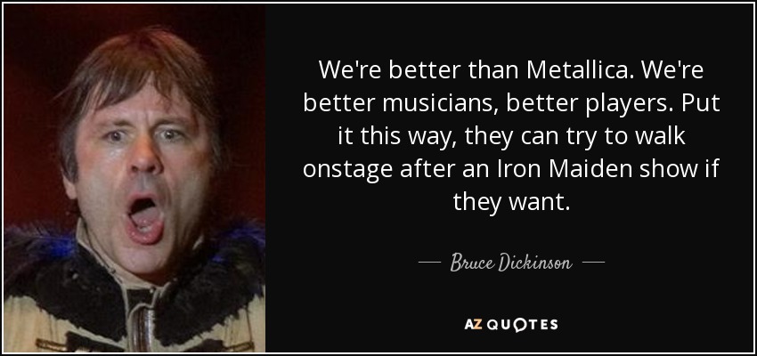 We're better than Metallica. We're better musicians, better players. Put it this way, they can try to walk onstage after an Iron Maiden show if they want. - Bruce Dickinson