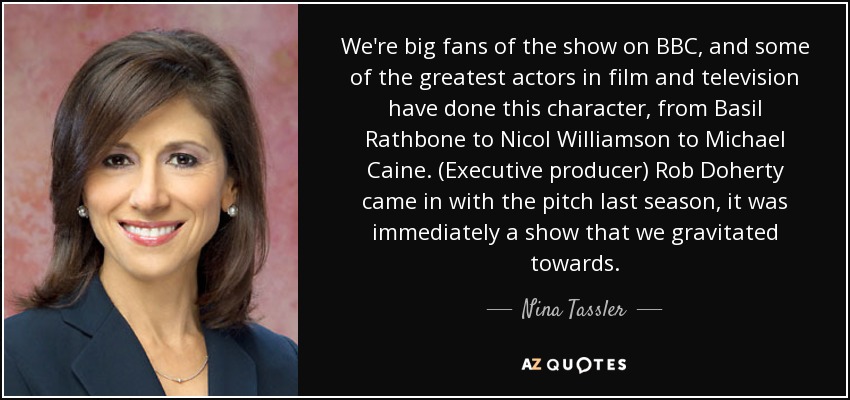 We're big fans of the show on BBC, and some of the greatest actors in film and television have done this character, from Basil Rathbone to Nicol Williamson to Michael Caine. (Executive producer) Rob Doherty came in with the pitch last season, it was immediately a show that we gravitated towards. - Nina Tassler