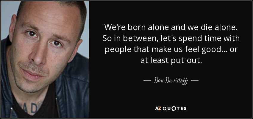 We're born alone and we die alone. So in between, let's spend time with people that make us feel good... or at least put-out. - Dov Davidoff