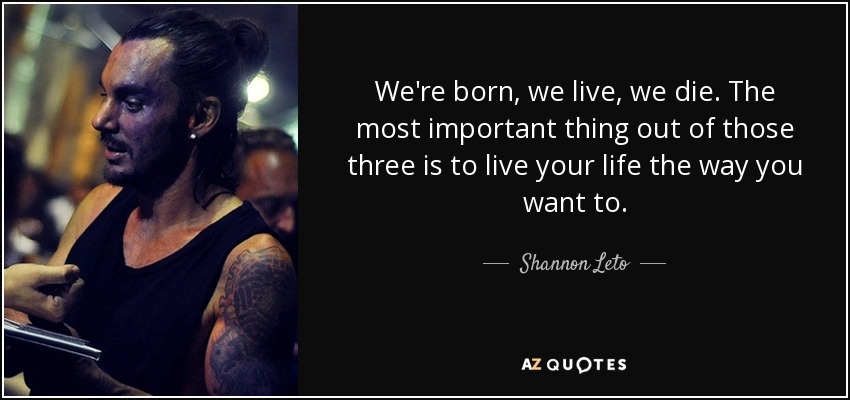 We're born, we live, we die. The most important thing out of those three is to live your life the way you want to. - Shannon Leto