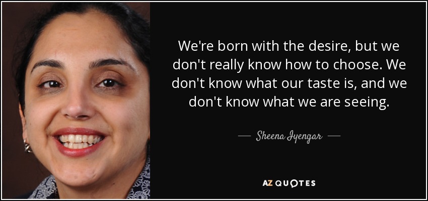 We're born with the desire, but we don't really know how to choose. We don't know what our taste is, and we don't know what we are seeing. - Sheena Iyengar
