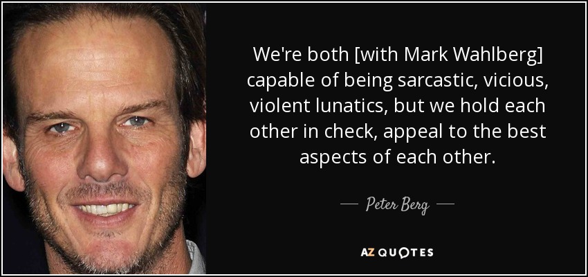 We're both [with Mark Wahlberg] capable of being sarcastic, vicious, violent lunatics, but we hold each other in check, appeal to the best aspects of each other. - Peter Berg