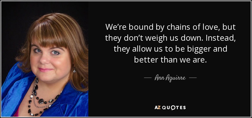 We’re bound by chains of love, but they don’t weigh us down. Instead, they allow us to be bigger and better than we are. - Ann Aguirre