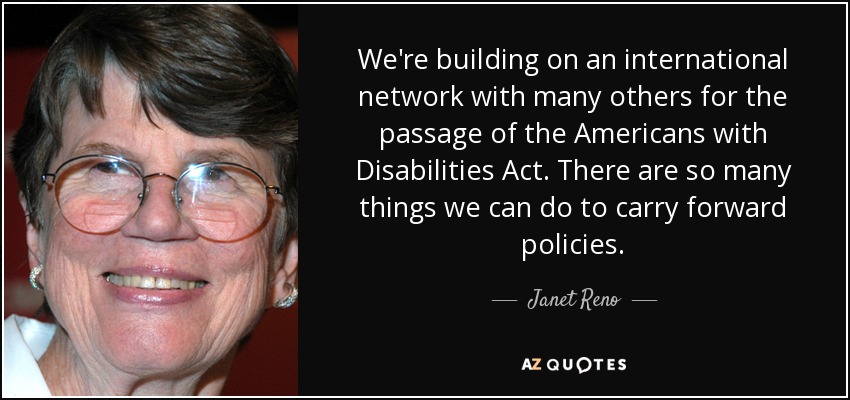 We're building on an international network with many others for the passage of the Americans with Disabilities Act. There are so many things we can do to carry forward policies. - Janet Reno