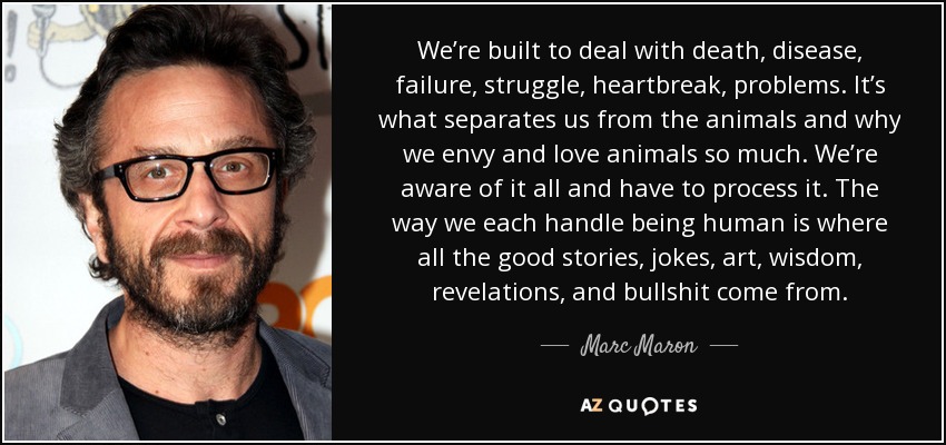 We’re built to deal with death, disease, failure, struggle, heartbreak, problems. It’s what separates us from the animals and why we envy and love animals so much. We’re aware of it all and have to process it. The way we each handle being human is where all the good stories, jokes, art, wisdom, revelations, and bullshit come from. - Marc Maron