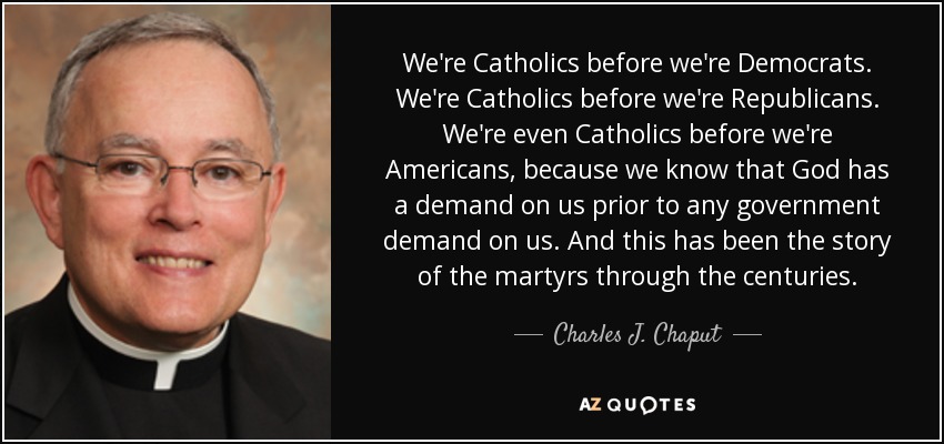 We're Catholics before we're Democrats. We're Catholics before we're Republicans. We're even Catholics before we're Americans, because we know that God has a demand on us prior to any government demand on us. And this has been the story of the martyrs through the centuries. - Charles J. Chaput