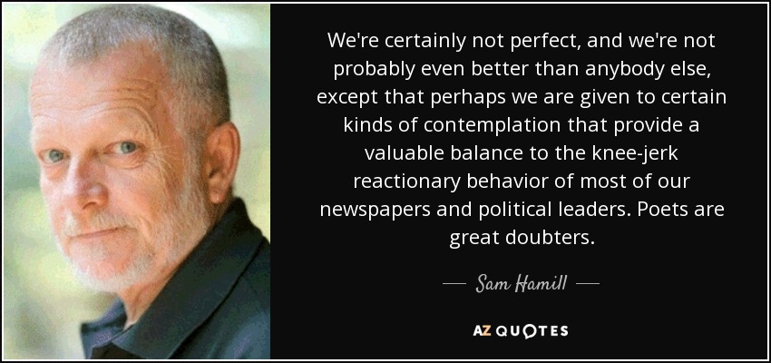 We're certainly not perfect, and we're not probably even better than anybody else, except that perhaps we are given to certain kinds of contemplation that provide a valuable balance to the knee-jerk reactionary behavior of most of our newspapers and political leaders. Poets are great doubters. - Sam Hamill