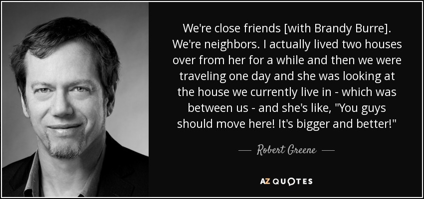 We're close friends [with Brandy Burre]. We're neighbors. I actually lived two houses over from her for a while and then we were traveling one day and she was looking at the house we currently live in - which was between us - and she's like, 