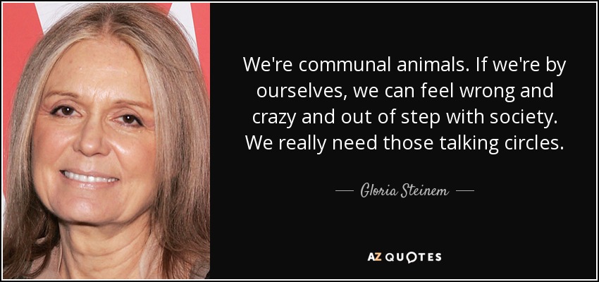 We're communal animals. If we're by ourselves, we can feel wrong and crazy and out of step with society. We really need those talking circles. - Gloria Steinem