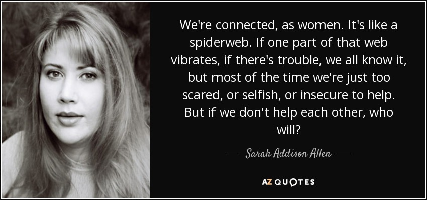 We're connected, as women. It's like a spiderweb. If one part of that web vibrates, if there's trouble, we all know it, but most of the time we're just too scared, or selfish, or insecure to help. But if we don't help each other, who will? - Sarah Addison Allen