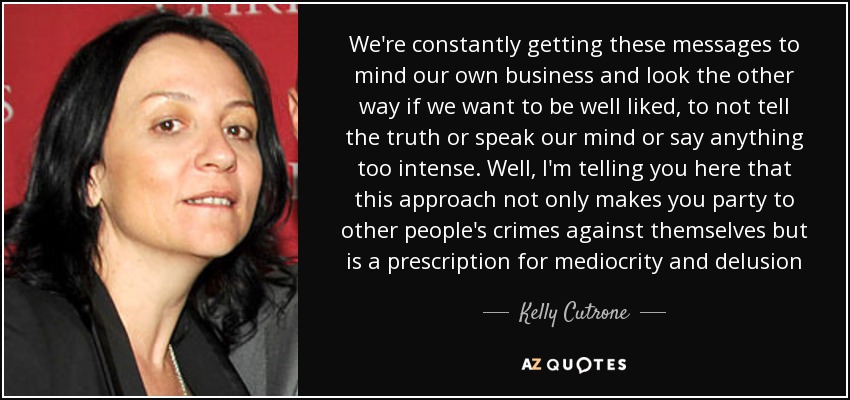 We're constantly getting these messages to mind our own business and look the other way if we want to be well liked, to not tell the truth or speak our mind or say anything too intense. Well, I'm telling you here that this approach not only makes you party to other people's crimes against themselves but is a prescription for mediocrity and delusion - Kelly Cutrone