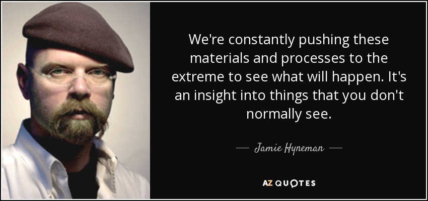 We're constantly pushing these materials and processes to the extreme to see what will happen. It's an insight into things that you don't normally see. - Jamie Hyneman