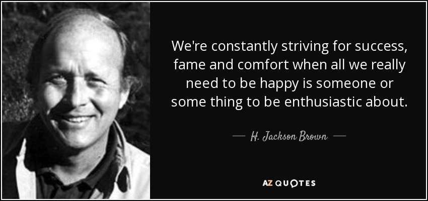 We're constantly striving for success, fame and comfort when all we really need to be happy is someone or some thing to be enthusiastic about. - H. Jackson Brown, Jr.