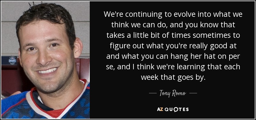 We're continuing to evolve into what we think we can do, and you know that takes a little bit of times sometimes to figure out what you're really good at and what you can hang her hat on per se, and I think we're learning that each week that goes by. - Tony Romo