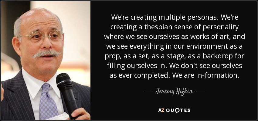 We're creating multiple personas. We're creating a thespian sense of personality where we see ourselves as works of art, and we see everything in our environment as a prop, as a set, as a stage, as a backdrop for filling ourselves in. We don't see ourselves as ever completed. We are in-formation. - Jeremy Rifkin