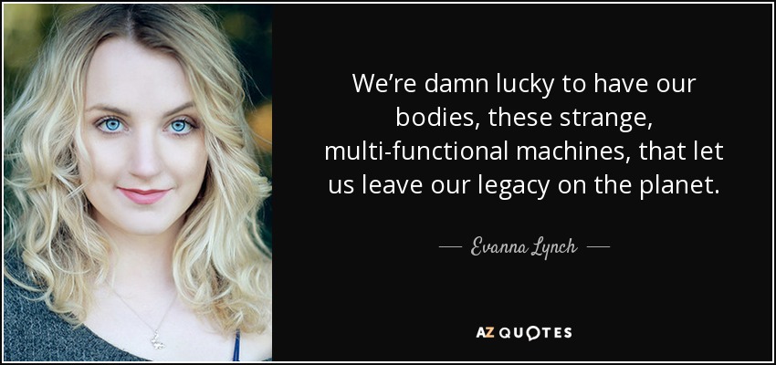 We’re damn lucky to have our bodies, these strange, multi-functional machines, that let us leave our legacy on the planet. - Evanna Lynch