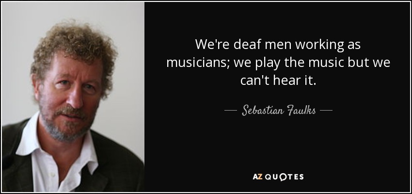 We're deaf men working as musicians; we play the music but we can't hear it. - Sebastian Faulks