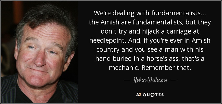 We're dealing with fundamentalists... the Amish are fundamentalists, but they don't try and hijack a carriage at needlepoint. And, if you're ever in Amish country and you see a man with his hand buried in a horse's ass, that's a mechanic. Remember that. - Robin Williams