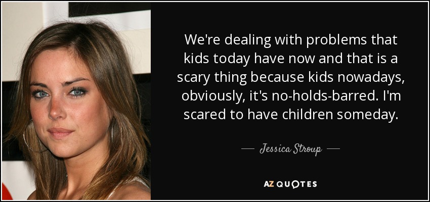 We're dealing with problems that kids today have now and that is a scary thing because kids nowadays, obviously, it's no-holds-barred. I'm scared to have children someday. - Jessica Stroup