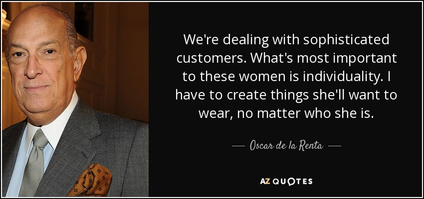 We're dealing with sophisticated customers. What's most important to these women is individuality. I have to create things she'll want to wear, no matter who she is. - Oscar de la Renta