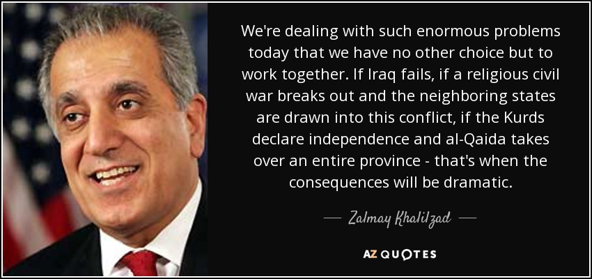 We're dealing with such enormous problems today that we have no other choice but to work together. If Iraq fails, if a religious civil war breaks out and the neighboring states are drawn into this conflict, if the Kurds declare independence and al-Qaida takes over an entire province - that's when the consequences will be dramatic. - Zalmay Khalilzad