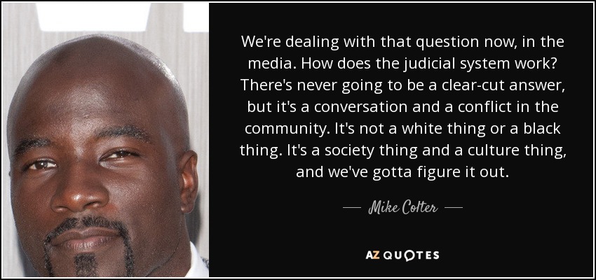 We're dealing with that question now, in the media. How does the judicial system work? There's never going to be a clear-cut answer, but it's a conversation and a conflict in the community. It's not a white thing or a black thing. It's a society thing and a culture thing, and we've gotta figure it out. - Mike Colter