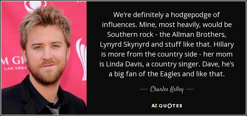 We're definitely a hodgepodge of influences. Mine, most heavily, would be Southern rock - the Allman Brothers, Lynyrd Skynyrd and stuff like that. Hillary is more from the country side - her mom is Linda Davis, a country singer. Dave, he's a big fan of the Eagles and like that. - Charles Kelley
