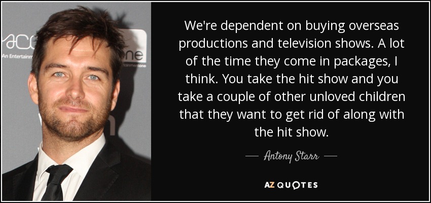 We're dependent on buying overseas productions and television shows. A lot of the time they come in packages, I think. You take the hit show and you take a couple of other unloved children that they want to get rid of along with the hit show. - Antony Starr