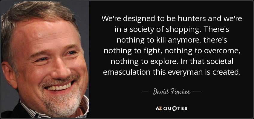 We're designed to be hunters and we're in a society of shopping. There's nothing to kill anymore, there's nothing to fight, nothing to overcome, nothing to explore. In that societal emasculation this everyman is created. - David Fincher