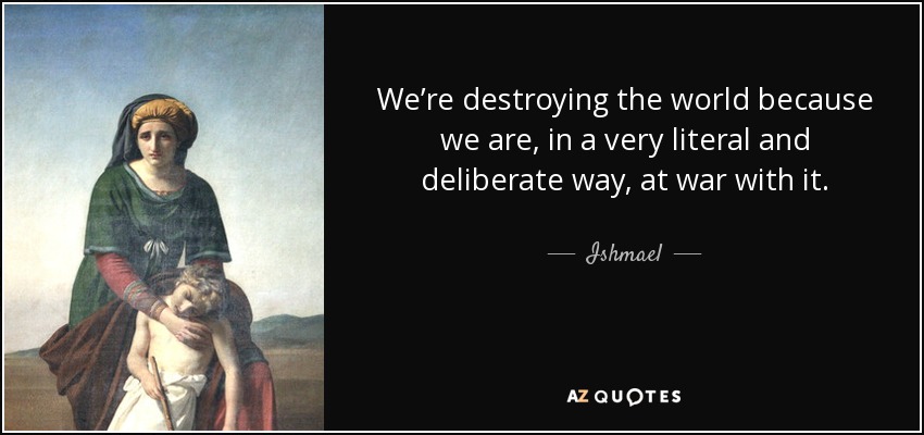 We’re destroying the world because we are, in a very literal and deliberate way, at war with it. - Ishmael