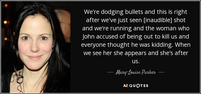 We're dodging bullets and this is right after we've just seen [inaudible] shot and we're running and the woman who John accused of being out to kill us and everyone thought he was kidding. When we see her she appears and she's after us. - Mary-Louise Parker