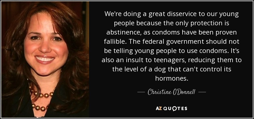 We're doing a great disservice to our young people because the only protection is abstinence, as condoms have been proven fallible. The federal government should not be telling young people to use condoms. It's also an insult to teenagers, reducing them to the level of a dog that can't control its hormones. - Christine O'Donnell