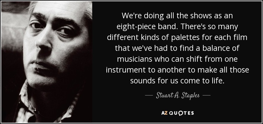 We're doing all the shows as an eight-piece band. There's so many different kinds of palettes for each film that we've had to find a balance of musicians who can shift from one instrument to another to make all those sounds for us come to life. - Stuart A. Staples