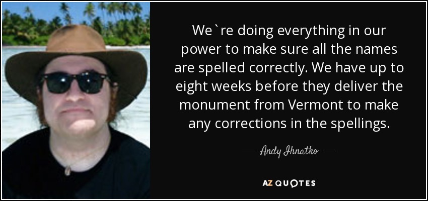 We`re doing everything in our power to make sure all the names are spelled correctly. We have up to eight weeks before they deliver the monument from Vermont to make any corrections in the spellings. - Andy Ihnatko