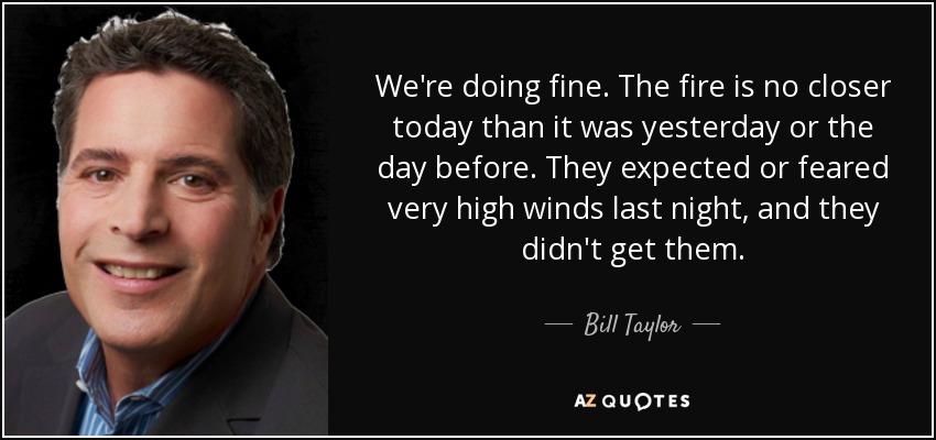 We're doing fine. The fire is no closer today than it was yesterday or the day before. They expected or feared very high winds last night, and they didn't get them. - Bill Taylor