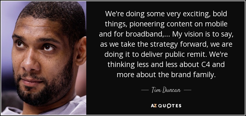 We're doing some very exciting, bold things, pioneering content on mobile and for broadband, ... My vision is to say, as we take the strategy forward, we are doing it to deliver public remit. We're thinking less and less about C4 and more about the brand family. - Tim Duncan