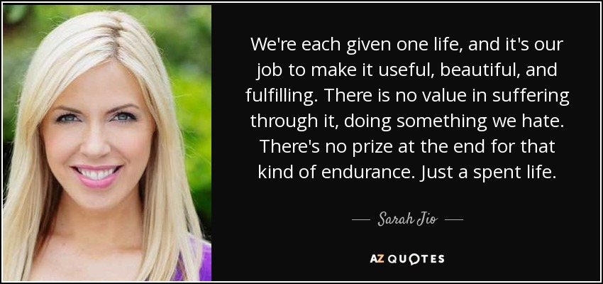 We're each given one life, and it's our job to make it useful, beautiful, and fulfilling. There is no value in suffering through it, doing something we hate. There's no prize at the end for that kind of endurance. Just a spent life. - Sarah Jio