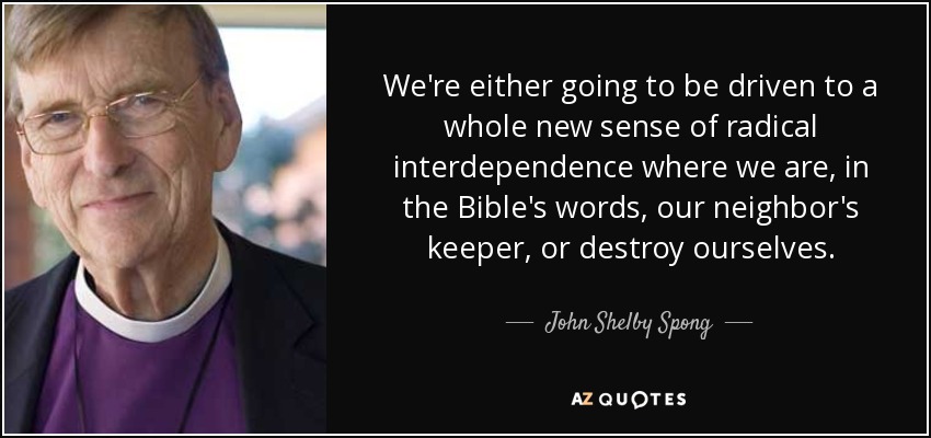 We're either going to be driven to a whole new sense of radical interdependence where we are, in the Bible's words, our neighbor's keeper, or destroy ourselves. - John Shelby Spong