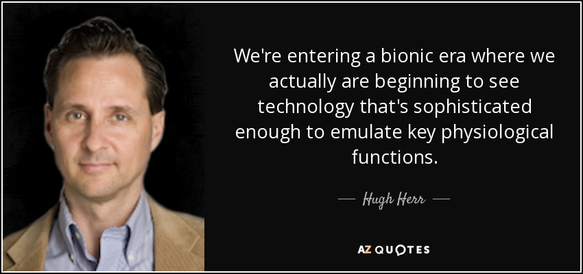 We're entering a bionic era where we actually are beginning to see technology that's sophisticated enough to emulate key physiological functions. - Hugh Herr