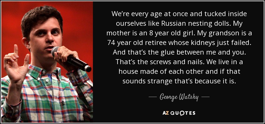 We’re every age at once and tucked inside ourselves like Russian nesting dolls. My mother is an 8 year old girl. My grandson is a 74 year old retiree whose kidneys just failed. And that’s the glue between me and you. That’s the screws and nails. We live in a house made of each other and if that sounds strange that’s because it is. - George Watsky