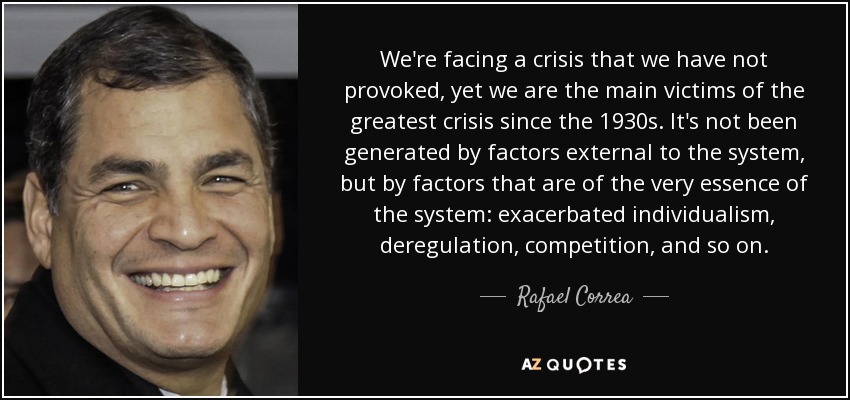 We're facing a crisis that we have not provoked, yet we are the main victims of the greatest crisis since the 1930s. It's not been generated by factors external to the system, but by factors that are of the very essence of the system: exacerbated individualism, deregulation, competition, and so on. - Rafael Correa