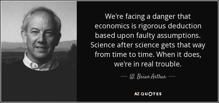 We're facing a danger that economics is rigorous deduction based upon faulty assumptions. Science after science gets that way from time to time. When it does, we're in real trouble. - W. Brian Arthur